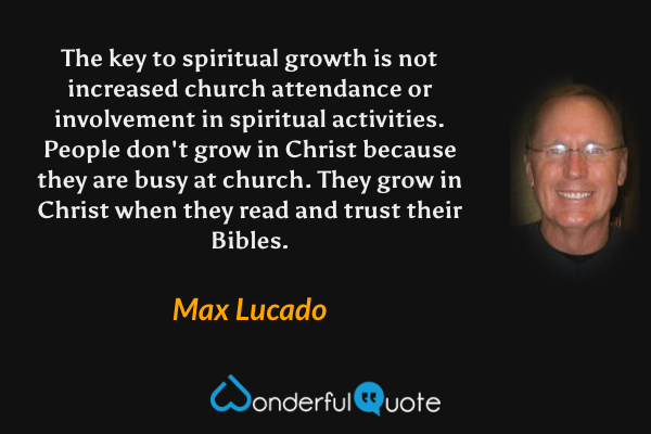 The key to spiritual growth is not increased church attendance or involvement in spiritual activities. People don't grow in Christ because they are busy at church. They grow in Christ when they read and trust their Bibles. - Max Lucado quote.