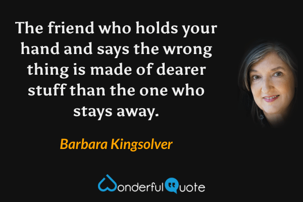 The friend who holds your hand and says the wrong thing is made of dearer stuff than the one who stays away. - Barbara Kingsolver quote.