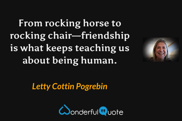 From rocking horse to rocking chair—friendship is what keeps teaching us about being human. - Letty Cottin Pogrebin quote.