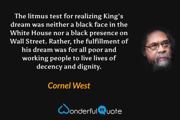 The litmus test for realizing King's dream was neither a black face in the White House nor a black presence on Wall Street. Rather, the fulfillment of his dream was for all poor and working people to live lives of decency and dignity. - Cornel West quote.