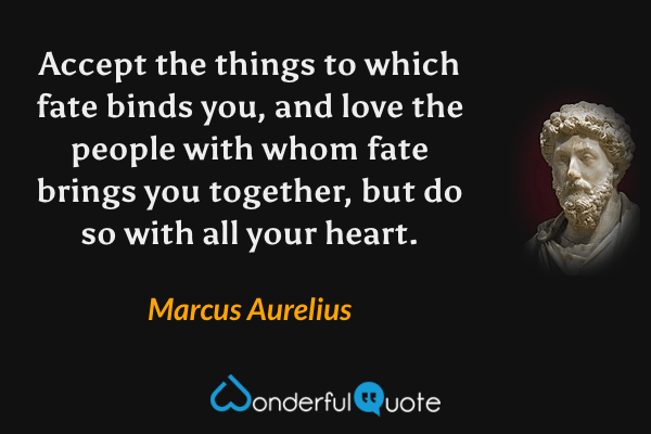 Accept the things to which fate binds you, and love the people with whom fate brings you together, but do so with all your heart. - Marcus Aurelius quote.