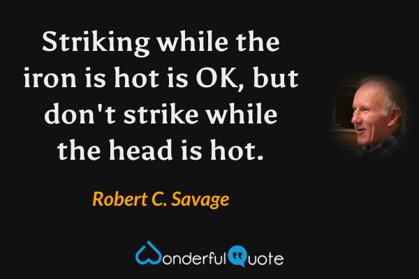 Striking while the iron is hot is OK, but don't strike while the head is hot. - Robert C. Savage quote.