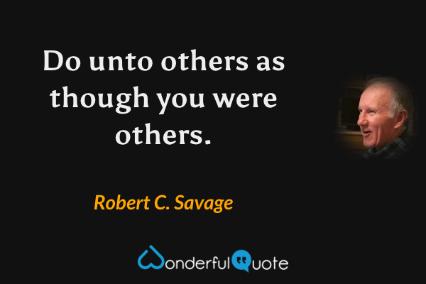 Do unto others as though you were others. - Robert C. Savage quote.