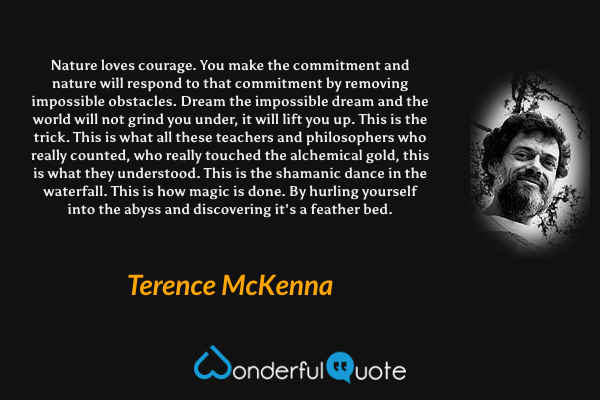 Nature loves courage. You make the commitment and nature will respond to that commitment by removing impossible obstacles. Dream the impossible dream and the world will not grind you under, it will lift you up. This is the trick. This is what all these teachers and philosophers who really counted, who really touched the alchemical gold, this is what they understood. This is the shamanic dance in the waterfall. This is how magic is done. By hurling yourself into the abyss and discovering it's a feather bed. - Terence McKenna quote.