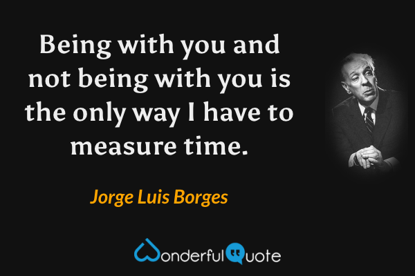 Being with you and not being with you is the only way I have to measure time. - Jorge Luis Borges quote.
