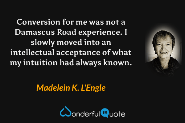 Conversion for me was not a Damascus Road experience. I slowly moved into an intellectual acceptance of what my intuition had always known. - Madelein K. L'Engle quote.