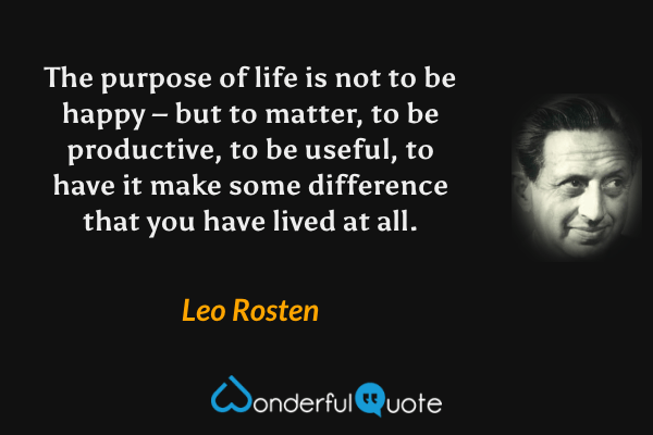 The purpose of life is not to be happy – but to matter, to be productive, to be useful, to have it make some difference that you have lived at all. - Leo Rosten quote.