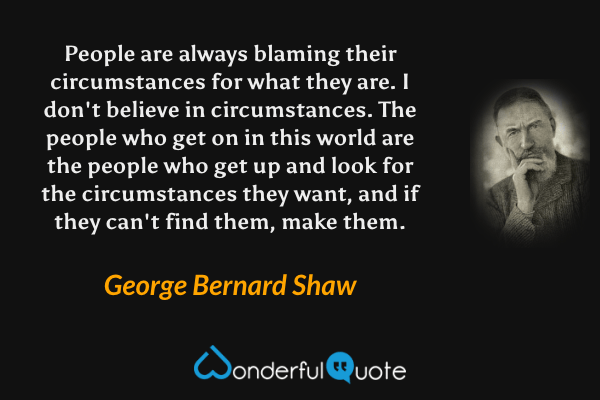 People are always blaming their circumstances for what they are. I don't believe in circumstances. The people who get on in this world are the people who get up and look for the circumstances they want, and if they can't find them, make them. - George Bernard Shaw quote.