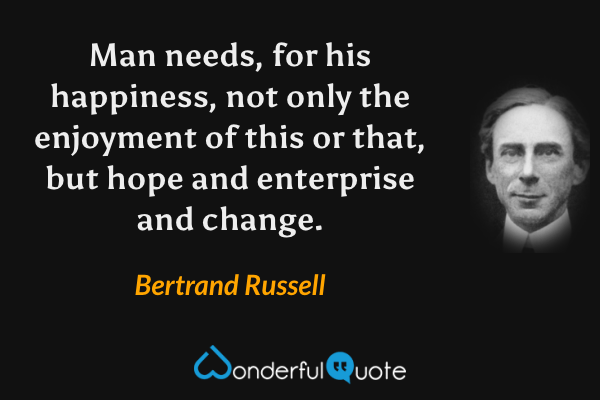 Man needs, for his happiness, not only the enjoyment of this or that, but hope and enterprise and change. - Bertrand Russell quote.