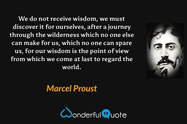 We do not receive wisdom, we must discover it for ourselves, after a journey through the wilderness which no one else can make for us, which no one can spare us, for our wisdom is the point of view from which we come at last to regard the world. - Marcel Proust quote.