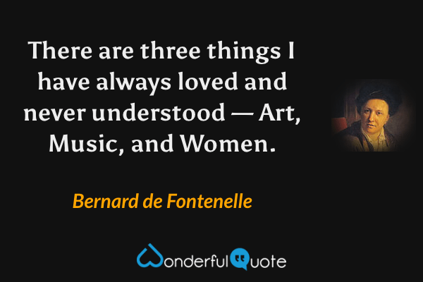 There are three things I have always loved and never understood — Art, Music, and Women. - Bernard de Fontenelle quote.