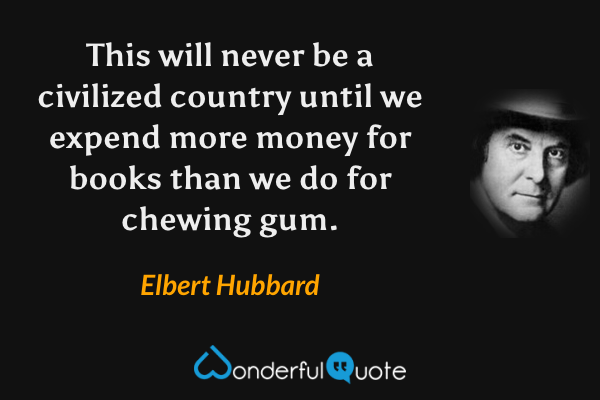 This will never be a civilized country until we expend more money for books than we do for chewing gum. - Elbert Hubbard quote.