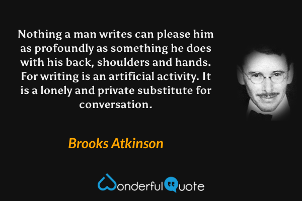 Nothing a man writes can please him as profoundly as something he does with his back, shoulders and hands. For writing is an artificial activity. It is a lonely and private substitute for conversation. - Brooks Atkinson quote.