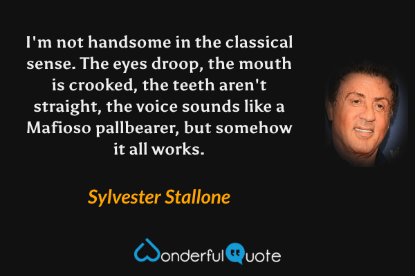 I'm not handsome in the classical sense. The eyes droop, the mouth is crooked, the teeth aren't straight, the voice sounds like a Mafioso pallbearer, but somehow it all works. - Sylvester Stallone quote.