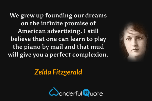 We grew up founding our dreams on the infinite promise of American advertising.  I still believe that one can learn to play the piano by mail and that mud will give you a perfect complexion. - Zelda Fitzgerald quote.