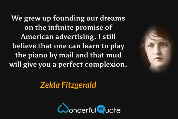 We grew up founding our dreams on the infinite promise of American advertising. I still believe that one can learn to play the piano by mail and that mud will give you a perfect complexion. - Zelda Fitzgerald quote.