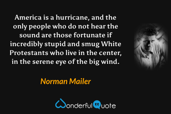 America is a hurricane, and the only people who do not hear the sound are those fortunate if incredibly stupid and smug White Protestants who live in the center, in the serene eye of the big wind. - Norman Mailer quote.