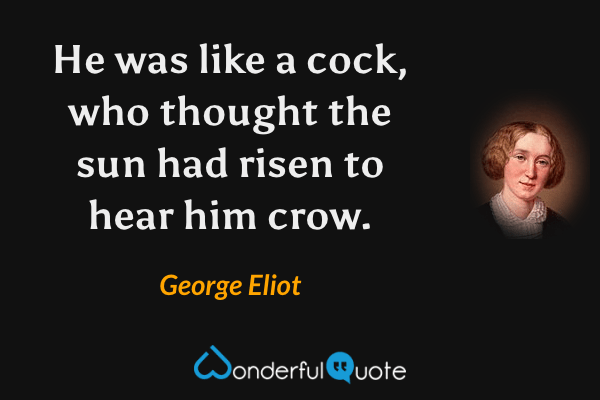 He was like a cock, who thought the sun had risen to hear him crow. - George Eliot quote.
