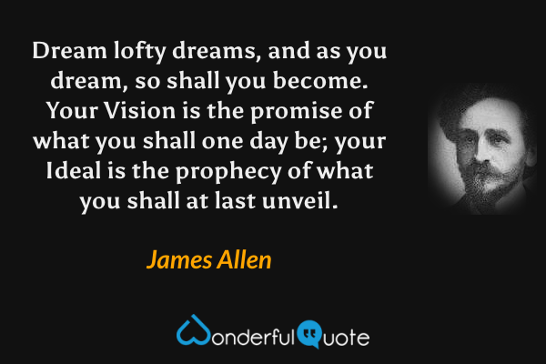 Dream lofty dreams, and as you dream, so shall you become. Your Vision is the promise of what you shall one day be; your Ideal is the prophecy of what you shall at last unveil. - James Allen quote.