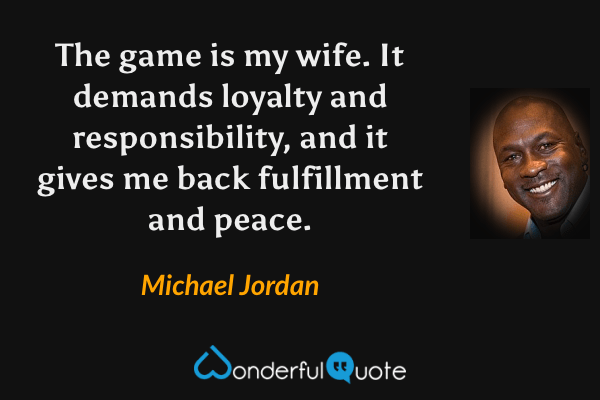 The game is my wife. It demands loyalty and responsibility, and it gives me back fulfillment and peace. - Michael Jordan quote.