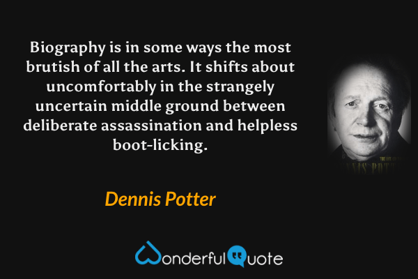 Biography is in some ways the most brutish of all the arts.  It shifts about uncomfortably in the strangely uncertain middle ground between deliberate assassination and helpless boot-licking. - Dennis Potter quote.