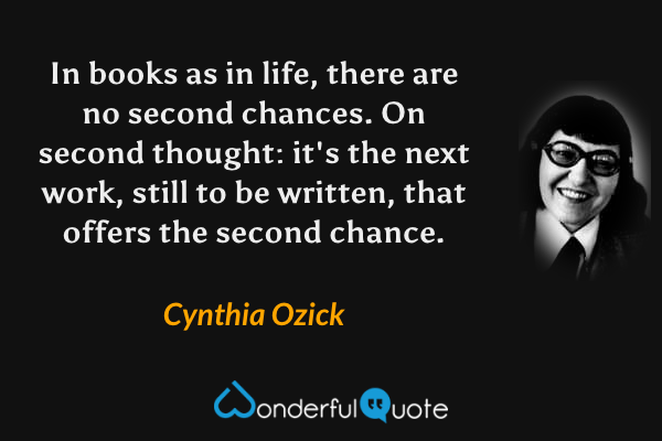 In books as in life, there are no second chances.  On second thought: it's the next work, still to be written, that offers the second chance. - Cynthia Ozick quote.