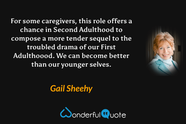 For some caregivers, this role offers a chance in Second Adulthood to compose a more tender sequel to the troubled drama of our First Adulthoood.  We can become better than our younger selves. - Gail Sheehy quote.