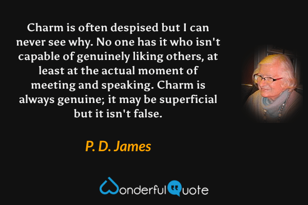 Charm is often despised but I can never see why. No one has it who isn't capable of genuinely liking others, at least at the actual moment of meeting and speaking. Charm is always genuine; it may be superficial but it isn't false. - P. D. James quote.