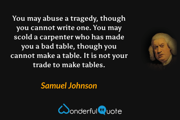 You may abuse a tragedy, though you cannot write one. You may scold a carpenter who has made you a bad table, though you cannot make a table. It is not your trade to make tables. - Samuel Johnson quote.