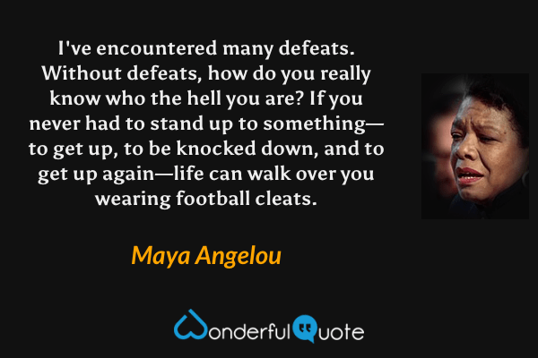 I've encountered many defeats.  Without defeats, how do you really know who the hell you are?  If you never had to stand up to something—to get up, to be knocked down, and to get up again—life can walk over you wearing football cleats. - Maya Angelou quote.