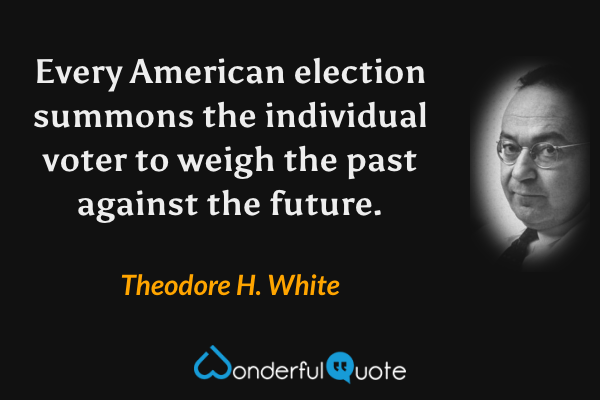 Every American election summons the individual voter to weigh the past against the future. - Theodore H. White quote.
