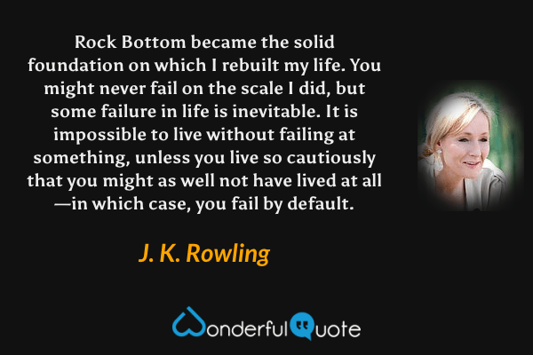 Rock Bottom became the solid foundation on which I rebuilt my life.  You might never fail on the scale I did, but some failure in life is inevitable.  It is impossible to live without failing at something, unless you live so cautiously that you might as well not have lived at all—in which case, you fail by default. - J. K. Rowling quote.