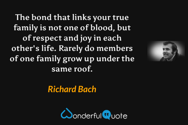 The bond that links your true family is not one of blood, but of respect and joy in each other's life. Rarely do members of one family grow up under the same roof. - Richard Bach quote.