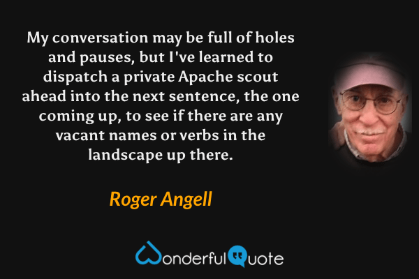 My conversation may be full of holes and pauses, but I've learned to dispatch a private Apache scout ahead into the next sentence, the one coming up, to see if there are any vacant names or verbs in the landscape up there. - Roger Angell quote.