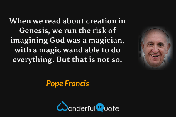 When we read about creation in Genesis, we run the risk of imagining God was a magician, with a magic wand able to do everything. But that is not so. - Pope Francis quote.