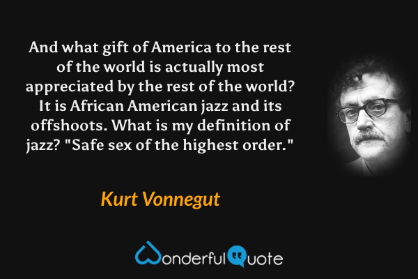 And what gift of America to the rest of the world is actually most appreciated by the rest of the world? It is African American jazz and its offshoots. What is my definition of jazz?  "Safe sex of the highest order." - Kurt Vonnegut quote.
