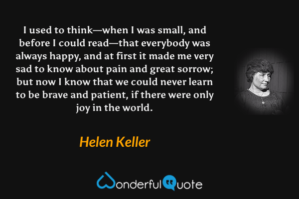 I used to think—when I was small, and before I could read—that everybody was always happy, and at first it made me very sad to know about pain and great sorrow; but now I know that we could never learn to be brave and patient, if there were only joy in the world. - Helen Keller quote.