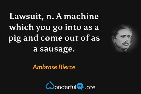 Lawsuit, n.  A machine which you go into as a pig and come out of as a sausage. - Ambrose Bierce quote.
