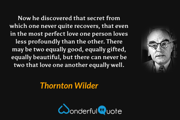 Now he discovered that secret from which one never quite recovers, that even in the most perfect love one person loves less profoundly than the other. There may be two equally good, equally gifted, equally beautiful, but there can never be two that love one another equally well. - Thornton Wilder quote.