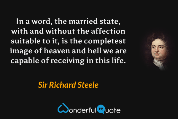 In a word, the married state, with and without the affection suitable to it, is the completest image of heaven and hell we are capable of receiving in this life. - Sir Richard Steele quote.