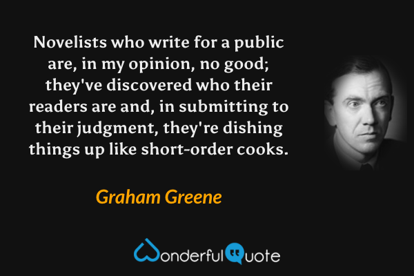 Novelists who write for a public are, in my opinion, no good; they've discovered who their readers are and, in submitting to their judgment, they're dishing things up like short-order cooks. - Graham Greene quote.