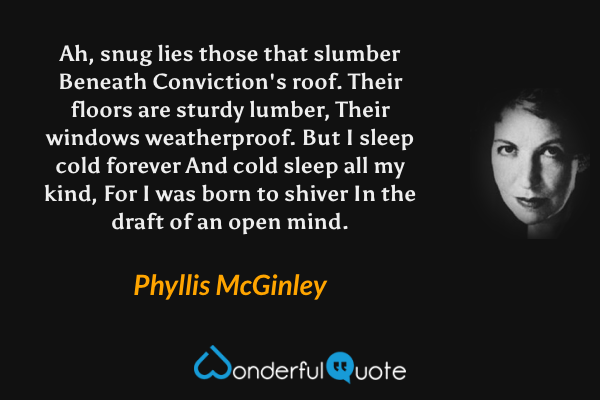 Ah, snug lies those that slumber
Beneath Conviction's roof.
Their floors are sturdy lumber,
Their windows weatherproof.
But I sleep cold forever
And cold sleep all my kind,
For I was born to shiver
In the draft of an open mind. - Phyllis McGinley quote.