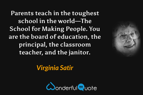 Parents teach in the toughest school in the world—The School for Making People.  You are the board of education, the principal, the classroom teacher, and the janitor. - Virginia Satir quote.