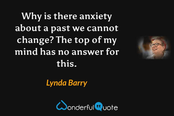 Why is there anxiety about a past we cannot change?  The top of my mind has no answer for this. - Lynda Barry quote.