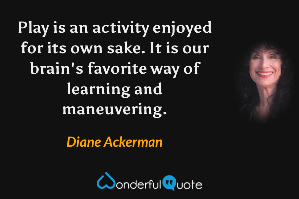 Play is an activity enjoyed for its own sake.  It is our brain's favorite way of learning and maneuvering. - Diane Ackerman quote.