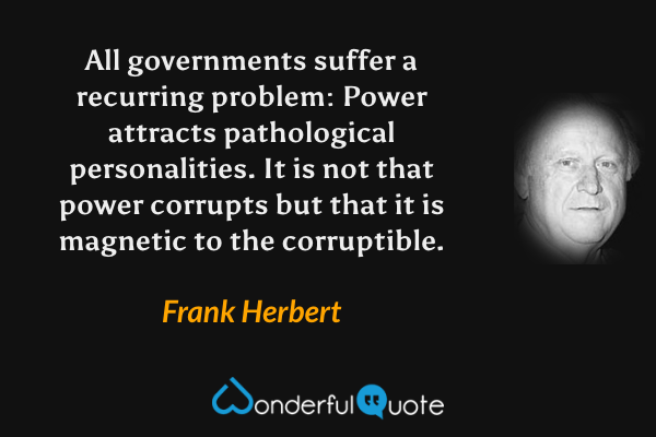 All governments suffer a recurring problem: Power attracts pathological personalities. It is not that power corrupts but that it is magnetic to the corruptible. - Frank Herbert quote.