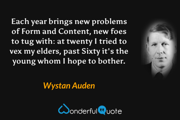 Each year brings new problems of Form and Content,
new foes to tug with: at twenty I tried to
vex my elders, past Sixty it's the young whom I hope to bother. - Wystan Auden quote.