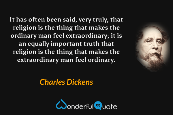 It has often been said, very truly, that religion is the thing that makes the ordinary man feel extraordinary; it is an equally important truth that religion is the thing that makes the extraordinary man feel ordinary. - Charles Dickens quote.