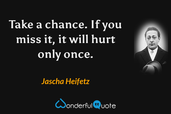 Take a chance. If you miss it, it will hurt only once. - Jascha Heifetz quote.