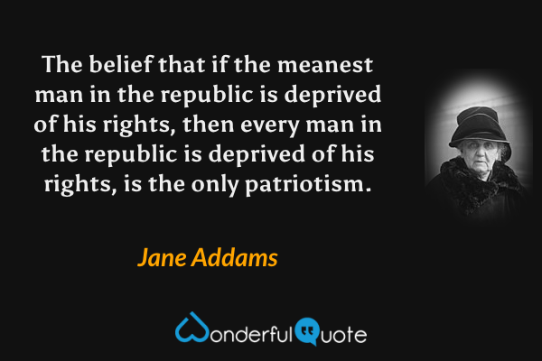 The belief that if the meanest man in the republic is deprived of his rights, then every man in the republic is deprived of his rights, is the only patriotism. - Jane Addams quote.